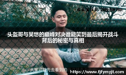 头盔哥与吴悠的巅峰对决谁能笑到最后揭开战斗背后的秘密与真相